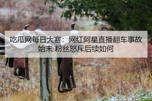 吃瓜网每日大赛：网红阿星直播翻车事故始末 粉丝怒斥后续如何